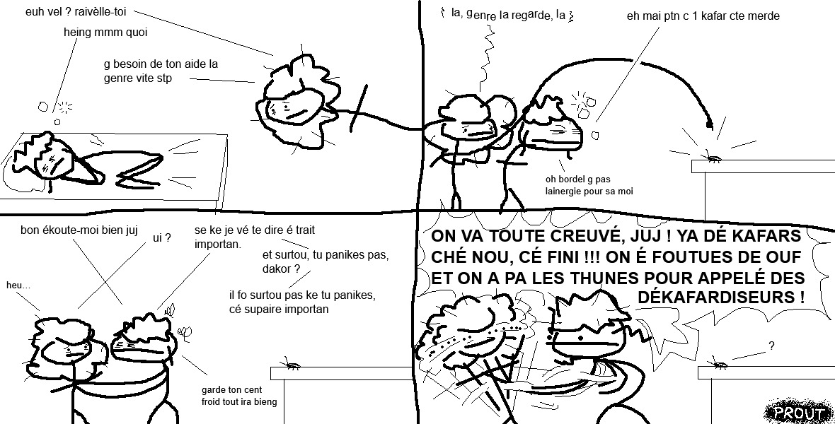 vel, en plein sommeil, est soudainement réveillée par juj qui semble inquiète.
« Euh, vel ? Réveille-toi…
— Heingue ? Hmm, quoi ?
— J'ai besoin de ton aide là, genre, vite s'il te plaît. »
Les deux amoureuses se rendent dans la cuisine. juj pointe du doigt un insecte de grande taille qui trône sur le comptoir.
« Là, genre là », dit-elle d'une voix tremblante, « regarde, là !
— Eh mais putain », s'exclame vel d'une expression fatiguée, « c'est un cafard, c'te merde ! Oh bordel, j'ai pas l'énergie pour ça, moi. »
La punkette se retourne vers sa chérie paniquée et lui pose les mains sur les épaules d'un air solennel.
« Bon écoute-moi bien, juj
— Oui ?
— Ce que je vais te dire est très important. Et surtout, tu paniques pas, d'accord ? Il faut surtout pas que tu paniques, c'est super important. Garde ton sang froid, tout ira bien. »
Subitement, vel cède à la panique et secoue juj dans tous les sens en hurlant.
« ON VA TOUTES CREVER, JUJ ! IL Y A DES CAFARDS CHEZ NOUS, C'EST FINI ! ON EST FOUTUES DE OUF, ET ON N'A PAS LES THUNES POUR APPELER DES DÉCAFARDISEURS ! »
