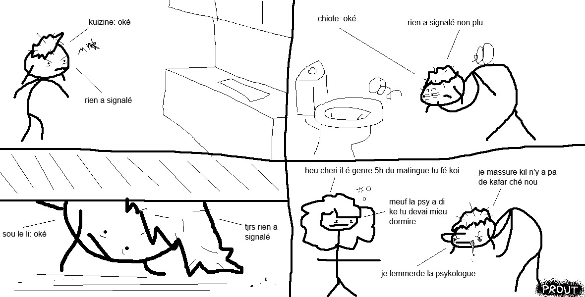 Vel se tient dans sa cuisine, alerte, les cheveux en pagaille et les cernes lourdes.
« Cuisine : okay. Rien à signaler. »
Elle poursuit son inspection aux toilettes, suspicieuse.
« Chiottes : okay. Rien à signaler non plus. »
Vel se penche ensuite sous son lit.
« Sous le lit : okay. Toujours rien à signaler. »
Juj la rejoint, l'air particulièrement fatiguée. Vel continue de guetter inlassablement, salive à la bouche.
« Heu, chérie ? Il est genre, 5 heures du matin, tu fais quoi ?
— Je m'assure qu'il n'y a pas de cafard chez nous !
— Meuf, la psy a dit que tu devais mieux dormir.
— Je l'emmerde, la psychologue ! »
