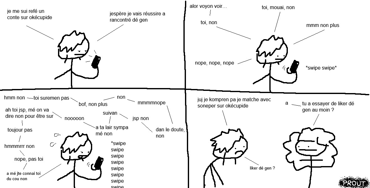 Vel regarde son téléphone portable d'un air blasé.
« Je me suis refait un compte sur Ok Cupid. J'espère que je vais réussir à rencontrer des gens ! »
Elle commence à ballayer le pouce vers la gauche à répétition.
« Alors, voyons voir… toi, non. Toi, mouais, non. Hmmm, non plus. Nope, nope, nope. »
Elle ballaie de plus en plus vite les profils qu'elle voit à l'écran.
« Hmm non. Toi, sûrement pas ! Bof, non plus… Non. Hmmm, nope. Dans le doute, non. Je sais pas, non… suivant ! Ah, t'as l'air sympa… mais non. Noooon. Ah toi je sais pas, mais on va dire non pour être sûre. Toujours pas. Hmm non. Nope, pas toi. Ah mais je te connais, toi ! Du coup, non. »
La punkette retrouve son amoureuse juj et adopte un air abattu.
« Juj, je comprends pas ! Je matche avec personne sur Ok Cupid !
— Ah. Tu as essayé de liker des gens, au moins ?
— … liker des gens ? »
