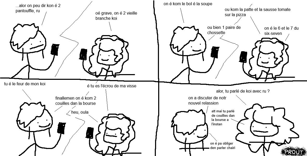 vel et ru sont au téléphone, au milieu d'une conversation.
« …alors on peut dire qu'on est deux pantoufles, ru », conclut vel.
« Ouais grave », poursuit ru, « on est deux vieilles branches quoi !
— On est comme le bol et la soupe !
— Ou comme la pâte et la sauce tomate sur la pizza !
— Ou bien une paire de chaussettes.
— On est le 6 et le 7 du six-seven !
— Tu es le feur de mon quoi !
— Et tu es l'écrou de ma vis !
— Finalement, » lâche vel, « on est comme deux couilles dans la bourse !!!
— Heu, ouhla », se refroidit ru.
Après l'appel, juj interpelle vel.
« Alors, vous parliez de quoi avec ru ?
— On a discuté de notre nouvelle relation !
— Attends, mais, tu parlais de couilles dans la bourse à l'instant ?
— On n'est pas obligées d'en parler, chérie. »

