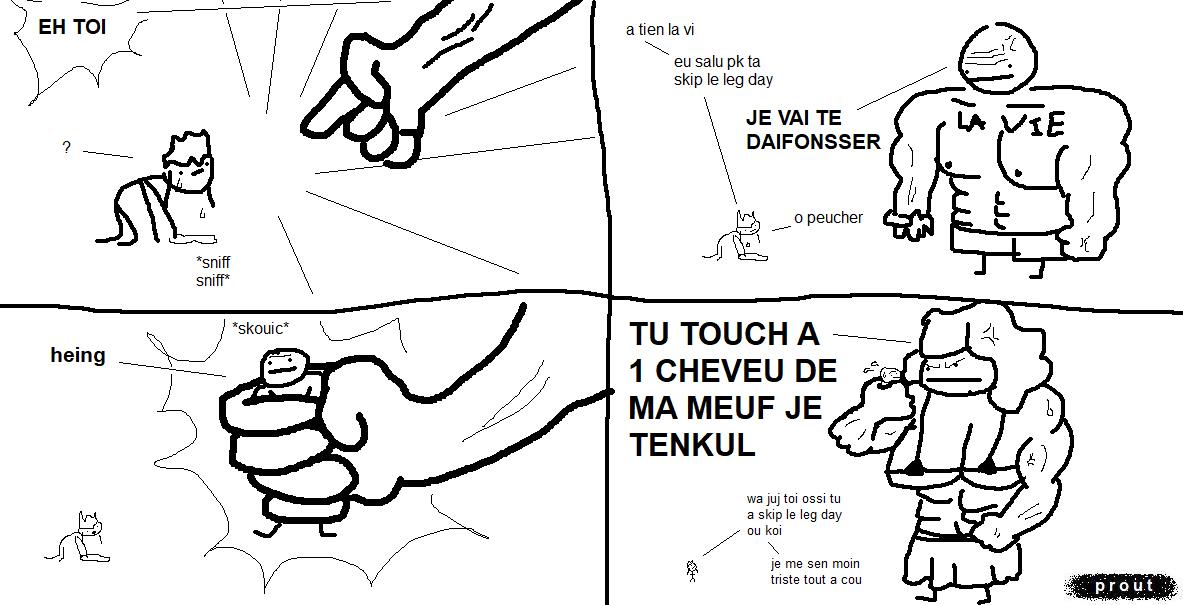 vel est au sol, en train de pleurer. Une main énorme qui appartient à un personnage hors champ pointe sur elle et l'interpelle d'une voix menaçante:
« Eh, toi !!!
— ? »
Devant vel se dresse un mec chauve méga musclé, genre abusément barraqué, qui a bien l'air de faire au moins 5 mètre de haut comparé à vel. Il a un torse massif, des abdo en acier trempé, des bras aussi gros qu'un tracteur et des pectoraux gonflés à bloc. Il a l'air très énervé. Sur son torse est inscrit « La Vie ».
« Ah tiens, la vie… euh, salut ! Pourquoi tu as skip le leg day ?
— Je vais te défoncer », la menace La Vie.
« Oh peuchère. »
Tout d'un coup, une main gigantesque attrape La Vie comme si c'était un petit jouet en caoutchouc qui fait « skouic ». Cette main massive n'est nulle autre que celle de juj, féroce et protectrice, avec un corps de body buildeuse épaisse digne de tourner dans le prochain film Godzilla. Elle est aussi grande qu'une putain de maison. Aussi, ses nibards sont gigantesques.
En regardant La Vie droit dans les yeux, elle lui lance : « Tu touches à un cheveu de ma meuf, je t'encule !!! »
vel, minuscule à côté de cette montagne de muscles, commente avec admiration : « Wah, juj ! Toi aussi tu as skip le leg day ? Je me sens moins triste, tout d'un coup. »
Note: « skip leg day » est une blague qui veut dire « passer le jour des jambes », qu'on utilise pour commenter les gens qui passent leur temps à ne se muscler que le haut du corps, donnant des proportions stupides entre un torse et des bras super épais et des jambes minces en comparaison.
