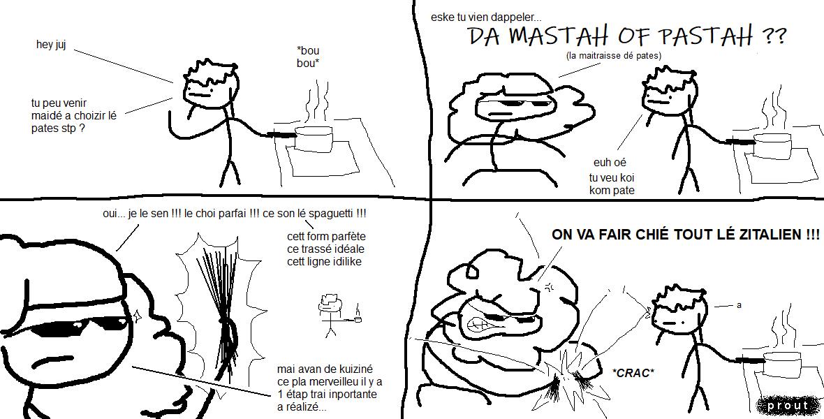 vel est en train de faire bouillir de l'eau à la casserole. Elle appelle son amoureuse.
« Hey juj ! Tu peux venir m'aider à choisir les pâtes s'il te plaît ? »
juj fait irruption auprès d'elle avec des lunettes de soleil qui lui confèrent une allure classe et pseudo-sérieuse.
« Est-ce que tu viens d'appeler…
The Master Of Pasta?
(la maîtresse des pâtes)
— Heu ouais. Tu veux quoi comme pâtes ? »
juj s'empare d'une poignée de spaghetti. Elle les contemple de manière presque méditative et particulièrement théâtrale.
« Oui… Je le sens ! Le choix parfait ! Ce sont les spaghetti ! Cette forme parfaite, ce tracé idéal, cette ligne idyllique… Mais avant de cuisiner ce plat merveilleux, il y a une étape très importante à réaliser. »
Soudainement, juj rompt sa poignée de spaghetti en deux avec perte et fracas, devant le regard inexpressif de sa copaine.
« On va faire chier tous les italiens !!! », s'exclame-t-elle.
